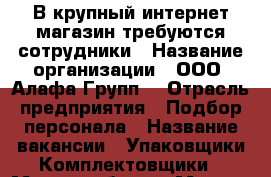 В крупный интернет магазин требуются сотрудники › Название организации ­ ООО “Алафа Групп“ › Отрасль предприятия ­ Подбор персонала › Название вакансии ­ Упаковщики-Комплектовщики › Место работы ­ Москва › Минимальный оклад ­ 40 000 › Максимальный оклад ­ 80 000 › Возраст от ­ 18 › Возраст до ­ 45 - Все города Работа » Вакансии   . Московская обл.,Протвино г.